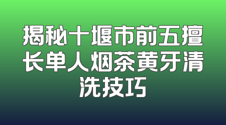 揭秘十堰市前五擅长单人烟茶黄牙清洗技巧