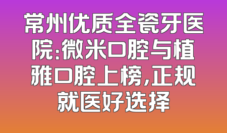 常州优质全瓷牙医院：微米口腔与植雅口腔上榜，正规就医好选择
