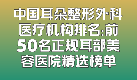 中国耳朵整形外科医疗机构排名：前50名正规耳部美容医院精选榜单