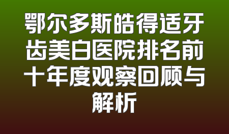 鄂尔多斯皓得适牙齿美白医院排名前十年度观察回顾与解析