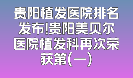 贵阳植发医院排名发布！贵阳美贝尔医院植发科再次荣获第（一）