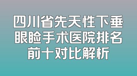 四川省先天性下垂眼睑手术医院排名前十对比解析
