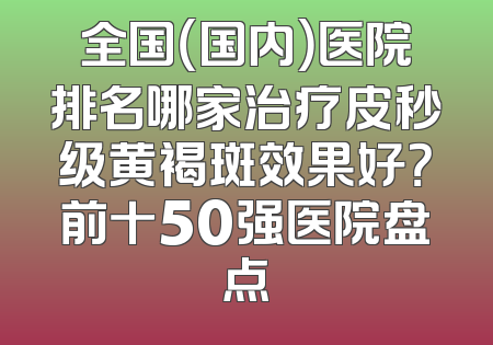 全国（国内）医院排名哪家治疗皮秒级黄褐斑效果好？前十50强医院盘点