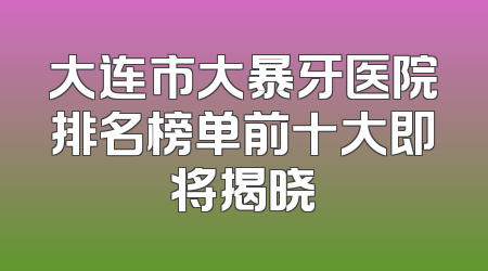 大连市大暴牙医院排名榜单前十大即将揭晓