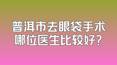 普洱市去眼袋手术哪位医生比较好？