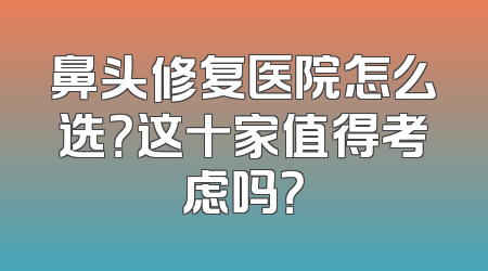 鼻头修复医院怎么选？这十家值得考虑吗？