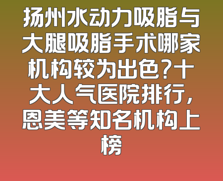 扬州水动力吸脂与大腿吸脂手术哪家机构较为出色？十大人气医院排行，恩美等知名机构上榜