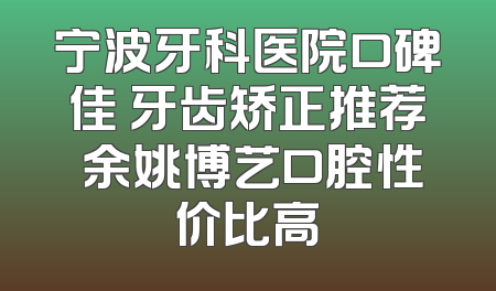 宁波牙科医院口碑佳 牙齿矫正推荐 余姚博艺口腔性价比高