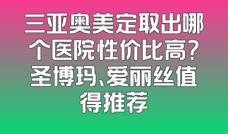 三亚奥美定取出哪个医院性价比高？圣博玛、爱丽丝值得推荐