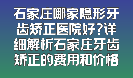 石家庄哪家隐形牙齿矫正医院好？详细解析石家庄牙齿矫正的费用和价格