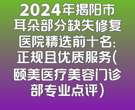 2024年揭阳市耳朵部分缺失修复医院精选前十名：正规且优质服务（颐美医疗美容门诊部专业点评）