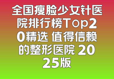 全国瘦脸少女针医院排行榜Top20精选 值得信赖的整形医院 2025版