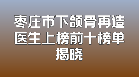 枣庄市下颌骨再造医生上榜前十榜单揭晓