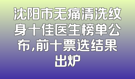 沈阳市无痛清洗纹身十佳医生榜单公布，前十票选结果出炉
