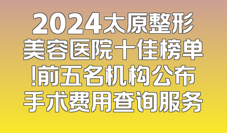 2024太原整形美容医院十佳榜单！前五名机构公布手术费用查询服务