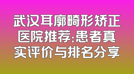 武汉耳廓畸形矫正医院推荐：患者真实评价与排名分享