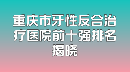 重庆市牙性反合治疗医院前十强排名揭晓