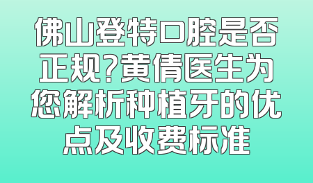 佛山登特口腔是否正规？黄倩医生为您解析种植牙的优点及收费标准