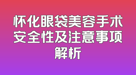 怀化眼袋美容手术安全性及注意事项解析