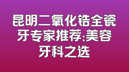 昆明二氧化锆全瓷牙专家推荐：美容牙科之选