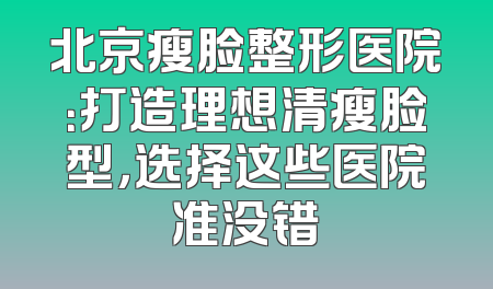 北京瘦脸整形医院：打造理想清瘦脸型，选择这些医院准没错