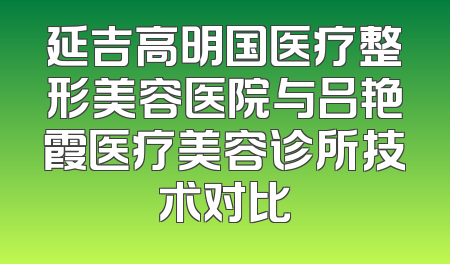 延吉高明国医疗整形美容医院与吕艳霞医疗美容诊所技术对比