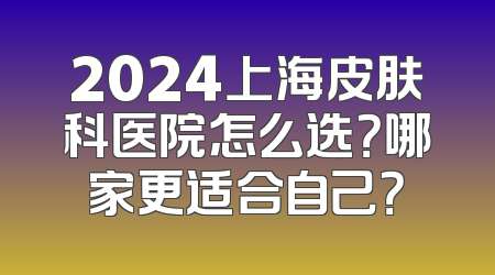 2024上海皮肤科医院怎么选？哪家更适合自己？