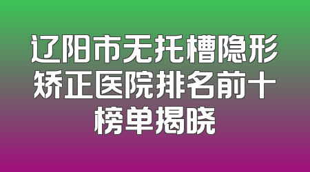 辽阳市无托槽隐形矫正医院排名前十榜单揭晓