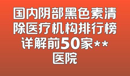 国内阴部黑色素清除医疗机构排行榜详解前50家**医院