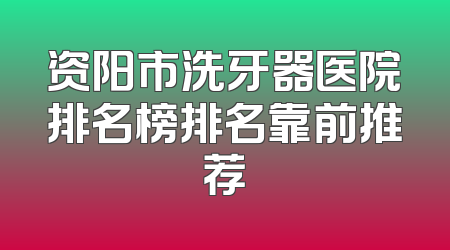 资阳市洗牙器医院排名榜排名靠前推荐