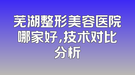 芜湖整形美容医院哪家好，技术对比分析