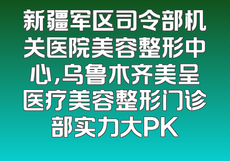 新疆军区司令部机关医院美容整形中心，乌鲁木齐美呈医疗美容整形门诊部实力大PK