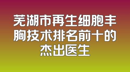 芜湖市再生细胞丰胸技术排名前十的杰出医生