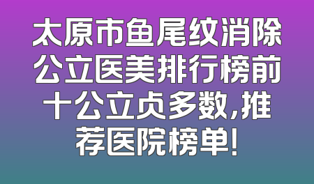 太原市鱼尾纹消除公立医美排行榜前十公立占多数，推荐医院榜单！