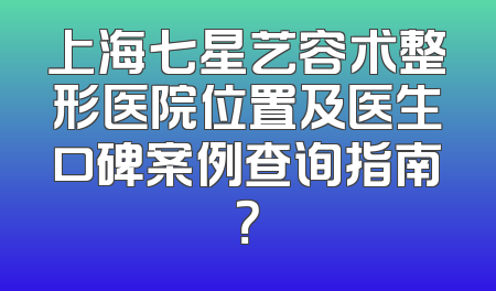 上海七星艺容术整形医院位置及医生口碑案例查询指南？