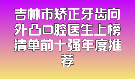 吉林市矫正牙齿向外凸口腔医生上榜清单前十强年度推荐