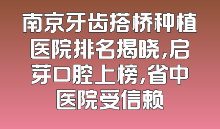 南京牙齿搭桥种植医院排名揭晓，启芽口腔上榜，省中医院受信赖