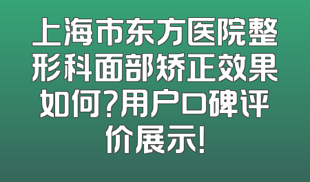 上海市东方医院整形科面部矫正效果如何？用户口碑评价展示！