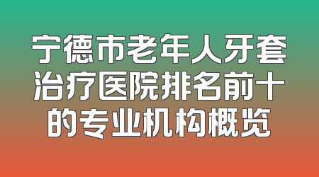 宁德市老年人牙套治疗医院排名前十的专业机构概览