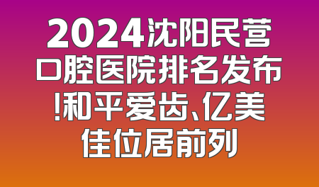 2024沈阳民营口腔医院排名发布！和平爱齿、亿美佳位居前列
