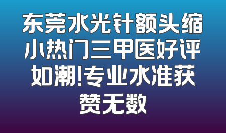 东莞水光针额头缩小热门三甲医好评如潮！专业水准获赞无数
