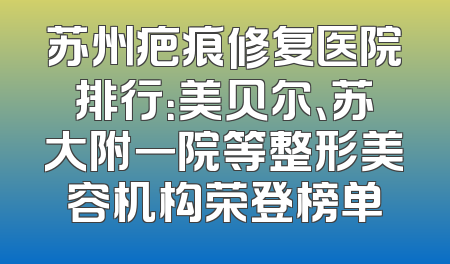 苏州疤痕修复医院排行：美贝尔、苏大附一院等整形美容机构荣登榜单