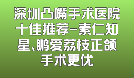 深圳凸嘴手术医院十佳推荐-素仁知星、鹏爱荔枝正颌手术更优