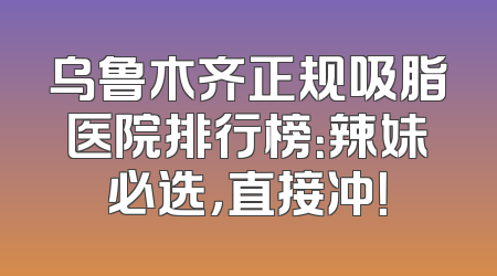乌鲁木齐正规吸脂医院排行榜：辣妹必选，直接冲！