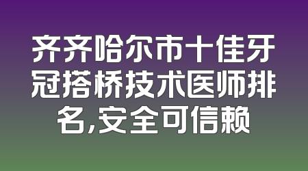 齐齐哈尔市十佳牙冠搭桥技术医师排名，安全可信赖