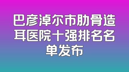 巴彦淖尔市肋骨造耳医院十强排名名单发布