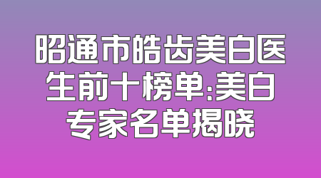 昭通市皓齿美白医生前十榜单：美白专家名单揭晓