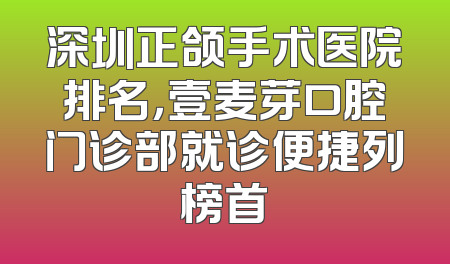 深圳正颌手术医院排名，壹麦芽口腔门诊部就诊便捷列榜首