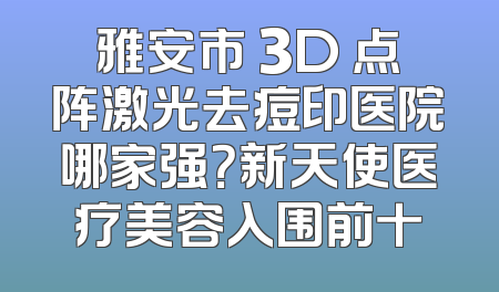 雅安市 3D 点阵激光去痘印医院哪家强？新天使医疗美容入围前十