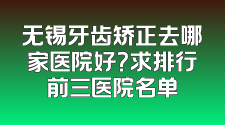 无锡牙齿矫正去哪家医院好？求排行前三医院名单